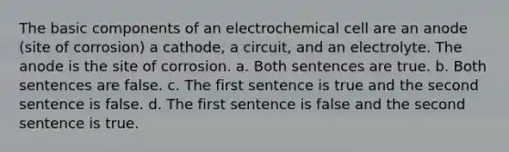 The basic components of an electrochemical cell are an anode (site of corrosion) a cathode, a circuit, and an electrolyte. The anode is the site of corrosion. a. Both sentences are true. b. Both sentences are false. c. The first sentence is true and the second sentence is false. d. The first sentence is false and the second sentence is true.