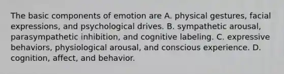 The basic components of emotion are A. physical gestures, facial expressions, and psychological drives. B. sympathetic arousal, parasympathetic inhibition, and cognitive labeling. C. expressive behaviors, physiological arousal, and conscious experience. D. cognition, affect, and behavior.