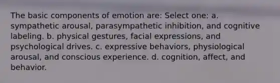 The basic components of emotion are: Select one: a. sympathetic arousal, parasympathetic inhibition, and cognitive labeling. b. physical gestures, facial expressions, and psychological drives. c. expressive behaviors, physiological arousal, and conscious experience. d. cognition, affect, and behavior.