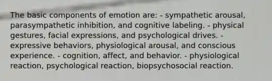 The basic components of emotion are: - sympathetic arousal, parasympathetic inhibition, and cognitive labeling. - physical gestures, facial expressions, and psychological drives. - expressive behaviors, physiological arousal, and conscious experience. - cognition, affect, and behavior. - physiological reaction, psychological reaction, biopsychosocial reaction.