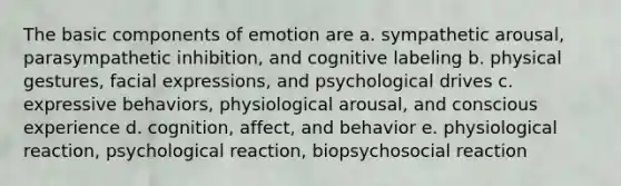 The basic components of emotion are a. sympathetic arousal, parasympathetic inhibition, and cognitive labeling b. physical gestures, facial expressions, and psychological drives c. expressive behaviors, physiological arousal, and conscious experience d. cognition, affect, and behavior e. physiological reaction, psychological reaction, biopsychosocial reaction