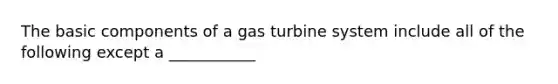 The basic components of a gas turbine system include all of the following except a ___________