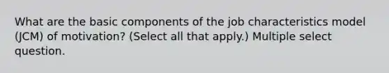 What are the basic components of the job characteristics model (JCM) of motivation? (Select all that apply.) Multiple select question.