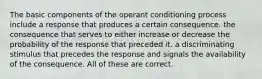 The basic components of the operant conditioning process include​ ​a response that produces a certain consequence. ​the consequence that serves to either increase or decrease the probability of the response that preceded it. ​a discriminating stimulus that precedes the response and signals the availability of the consequence. ​All of these are correct.