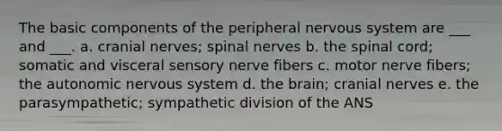 The basic components of the peripheral nervous system are ___ and ___. a. cranial nerves; spinal nerves b. the spinal cord; somatic and visceral sensory nerve fibers c. motor nerve fibers; the autonomic nervous system d. the brain; cranial nerves e. the parasympathetic; sympathetic division of the ANS