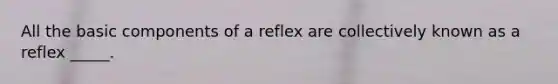 All the basic components of a reflex are collectively known as a reflex _____.