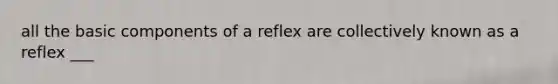 all the basic components of a reflex are collectively known as a reflex ___