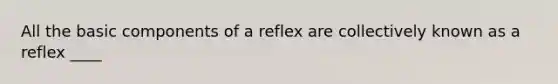 All the basic components of a reflex are collectively known as a reflex ____