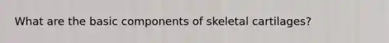 What are the basic components of skeletal cartilages?