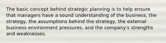 The basic concept behind strategic planning is to help ensure that managers have a sound understanding of the business, the strategy, the assumptions behind the strategy, the external business environment pressures, and the company's strengths and weaknesses.