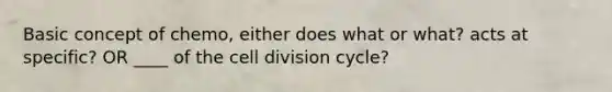 Basic concept of chemo, either does what or what? acts at specific? OR ____ of the cell division cycle?