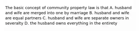 The basic concept of community property law is that A. husband and wife are merged into one by marriage B. husband and wife are equal partners C. husband and wife are separate owners in severalty D. the husband owns everything in the entirety