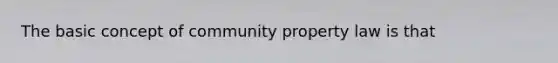 The basic concept of community property law is that