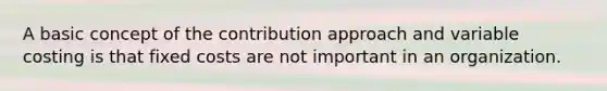 A basic concept of the contribution approach and variable costing is that fixed costs are not important in an organization.