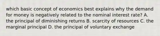 which basic concept of economics best explains why the demand for money is negatively related to the nominal interest rate? A. the principal of diminishing returns B. scarcity of resources C. the marginal principal D. the principal of voluntary exchange