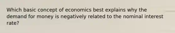 Which basic concept of economics best explains why <a href='https://www.questionai.com/knowledge/klIDlybqd8-the-demand-for-money' class='anchor-knowledge'>the demand for money</a> is negatively related to the nominal interest rate?