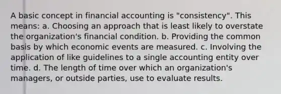 A basic concept in financial accounting is "consistency". This means: a. Choosing an approach that is least likely to overstate the organization's financial condition. b. Providing the common basis by which economic events are measured. c. Involving the application of like guidelines to a single accounting entity over time. d. The length of time over which an organization's managers, or outside parties, use to evaluate results.