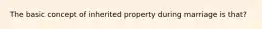 The basic concept of inherited property during marriage is that?