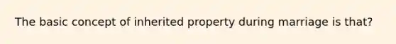 The basic concept of inherited property during marriage is that?