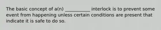 The basic concept of a(n) ___________ interlock is to prevent some event from happening unless certain conditions are present that indicate it is safe to do so.