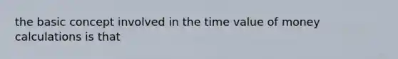 the basic concept involved in the time value of money calculations is that