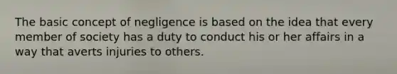 The basic concept of negligence is based on the idea that every member of society has a duty to conduct his or her affairs in a way that averts injuries to others.