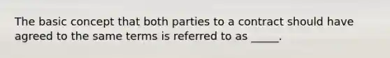 The basic concept that both parties to a contract should have agreed to the same terms is referred to as _____.