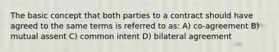 The basic concept that both parties to a contract should have agreed to the same terms is referred to as: A) co-agreement B) mutual assent C) common intent D) bilateral agreement