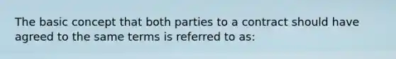 The basic concept that both parties to a contract should have agreed to the same terms is referred to as: