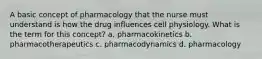 A basic concept of pharmacology that the nurse must understand is how the drug influences cell physiology. What is the term for this concept? a. pharmacokinetics b. pharmacotherapeutics c. pharmacodynamics d. pharmacology