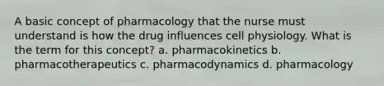 A basic concept of pharmacology that the nurse must understand is how the drug influences cell physiology. What is the term for this concept? a. pharmacokinetics b. pharmacotherapeutics c. pharmacodynamics d. pharmacology