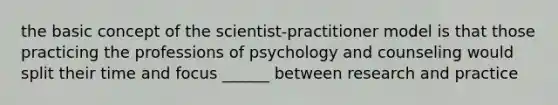 the basic concept of the scientist-practitioner model is that those practicing the professions of psychology and counseling would split their time and focus ______ between research and practice