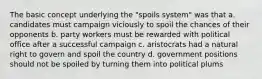 The basic concept underlying the "spoils system" was that a. candidates must campaign viciously to spoil the chances of their opponents b. party workers must be rewarded with political office after a successful campaign c. aristocrats had a natural right to govern and spoil the country d. government positions should not be spoiled by turning them into political plums