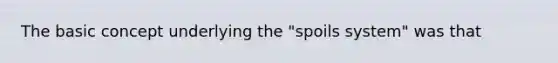 The basic concept underlying the "spoils system" was that