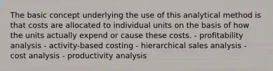 The basic concept underlying the use of this analytical method is that costs are allocated to individual units on the basis of how the units actually expend or cause these costs. - profitability analysis - activity-based costing - hierarchical sales analysis - cost analysis - productivity analysis