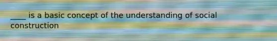 ____ is a basic concept of the understanding of social construction