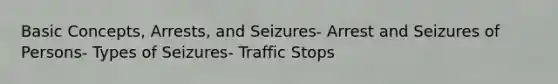 Basic Concepts, Arrests, and Seizures- Arrest and Seizures of Persons- Types of Seizures- Traffic Stops