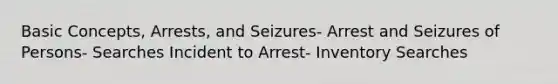 Basic Concepts, Arrests, and Seizures- Arrest and Seizures of Persons- Searches Incident to Arrest- Inventory Searches