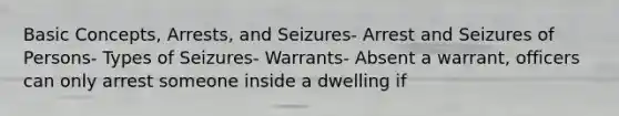 Basic Concepts, Arrests, and Seizures- Arrest and Seizures of Persons- Types of Seizures- Warrants- Absent a warrant, officers can only arrest someone inside a dwelling if