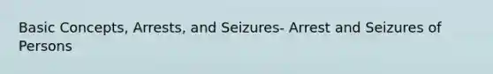 Basic Concepts, Arrests, and Seizures- Arrest and Seizures of Persons