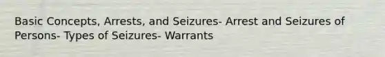 Basic Concepts, Arrests, and Seizures- Arrest and Seizures of Persons- Types of Seizures- Warrants