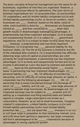 The basic concepts of financial management are the same for all businesses, regardless of how they are organized. However, a firm's legal structure affects its operations. The main forms of business organizations are: (1) proprietorships, (2) partnerships, (3) corporations, and (4) limited liability companies (LLCs) and limited liability partnerships (LLPs). In terms of numbers, most businesses are _____. However, based on the dollar value of sales, most business is done by ____. Businesses are frequently started as ______ and then converted to _______ when their growth results in disadvantages outweighing advantages. A proprietorship has three important advantages: (1) It is easily and inexpensively formed, (2) it is subject to ____ government regulations, and (3) it is subject to lower income taxes than are _____. However, a proprietorship also has three important limitations: (1) A proprietor has _____ personal liability for the business' debts. (2) The life of the business is limited to the life of the individual who created it. (3) A proprietorship has difficulty obtaining large sums of capital so proprietorships are used primarily for small businesses. A partnership has two important advantages: (1) It is easily and inexpensively formed and (2) its income is allocated on a pro rata basis to partners and taxed on a(n) _____ basis so the partnership avoids higher _____ income taxes. A partnership has four important disadvantages: (1) ____ personal liability, (2) ______ life, (3) difficulty of transferring ownership, and (4) difficulty of raising large amounts of capital. A corporation has the following advantages: (1)_____ life, (2) _____ ownership that is easily transferred through the exchange of stock, (3) ______ liability, and (4) can _____ raise large amounts of capital to operate large businesses. Its disadvantages are: (1) Corporate earnings may be subject to _____ taxation and (2) setting up a corporation and filing required state and federal reports is complex. Large corporations are known as C corporations. However, as an aid to small businesses, Congress created S corporations. Limited liability company (LLCs) and limited liability partnerships (LLPs) have limited liability protection like ______ but are taxed like _____. Investors in an LLC or LLP have votes in proportion to their ownership interest. LLCs and LLPs have been gaining in popularity, but large companies still find it advantageous to be _______ corporations because of advantages in raising capital for growth.