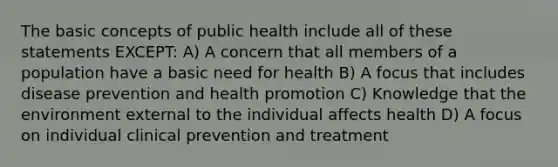 The basic concepts of public health include all of these statements EXCEPT: A) A concern that all members of a population have a basic need for health B) A focus that includes disease prevention and health promotion C) Knowledge that the environment external to the individual affects health D) A focus on individual clinical prevention and treatment