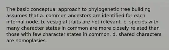 The basic conceptual approach to phylogenetic tree building assumes that a. common ancestors are identified for each internal node. b. vestigial traits are not relevant. c. species with many character states in common are more closely related than those with few character states in common. d. shared characters are homoplasies.