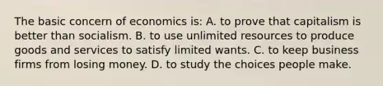 The basic concern of economics is: A. to prove that capitalism is better than socialism. B. to use unlimited resources to produce goods and services to satisfy limited wants. C. to keep business firms from losing money. D. to study the choices people make.