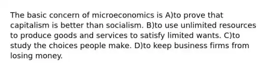 The basic concern of microeconomics is A)to prove that capitalism is better than socialism. B)to use unlimited resources to produce goods and services to satisfy limited wants. C)to study the choices people make. D)to keep business firms from losing money.