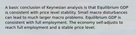 A basic conclusion of Keynesian analysis is that Equilibrium GDP is consistent with price level stability. Small macro disturbances can lead to much larger macro problems. Equilibrium GDP is consistent with full employment. The economy self-adjusts to reach full employment and a stable price level.