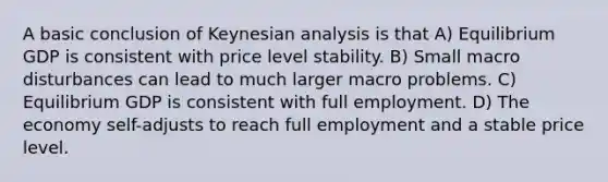 A basic conclusion of Keynesian analysis is that A) Equilibrium GDP is consistent with price level stability. B) Small macro disturbances can lead to much larger macro problems. C) Equilibrium GDP is consistent with full employment. D) The economy self-adjusts to reach full employment and a stable price level.