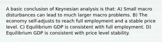 A basic conclusion of Keynesian analysis is that: A) Small macro disturbances can lead to much larger macro problems. B) The economy self-adjusts to reach full employment and a stable price level. C) Equilibrium GDP is consistent with full employment. D) Equilibrium GDP is consistent with price level stability.