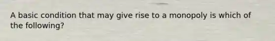 A basic condition that may give rise to a monopoly is which of the following?